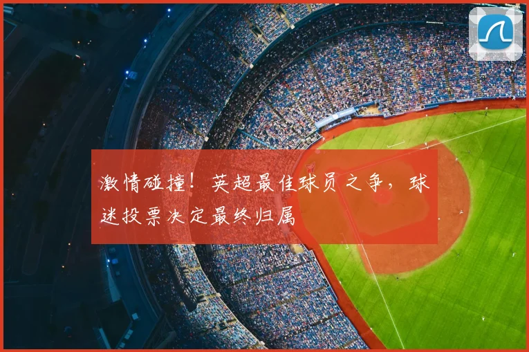 激情碰撞!英超最佳球员之争,球迷投票决定最终归属