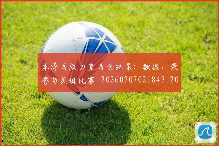 本泽马效力皇马全纪录：数据、荣誉与关键比赛_20260707021843_20260731174335