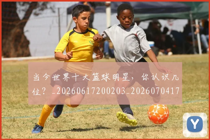 当今世界十大篮球明星，你认识几位？_20260617200203_20260704171935_20260722155446