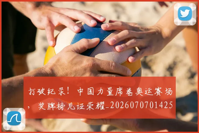 打破纪录！中国力量席卷奥运赛场，奖牌榜见证荣耀_20260707014252_20260723182236