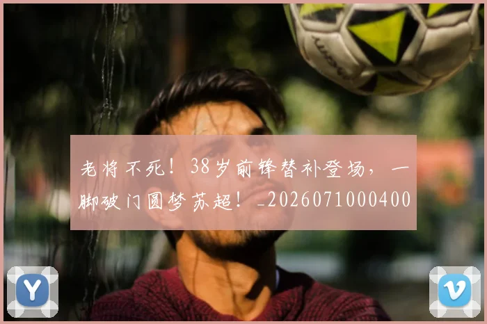 老将不死！38岁前锋替补登场，一脚破门圆梦苏超！_20260710004006_20260803143719