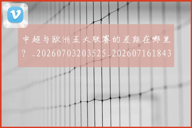 中超与欧洲五大联赛的差距在哪里？_20260703203525_20260716184355