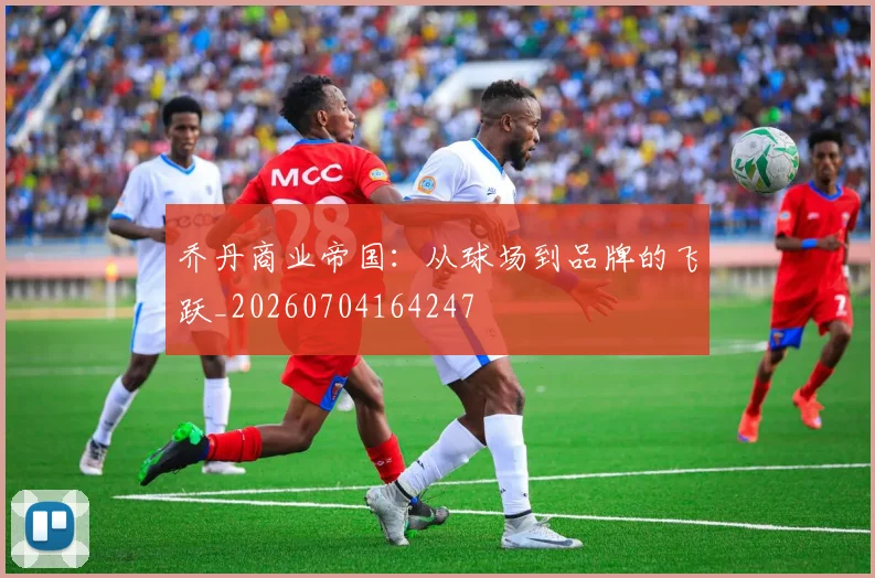乔丹商业帝国：从球场到品牌的飞跃_20260704164247