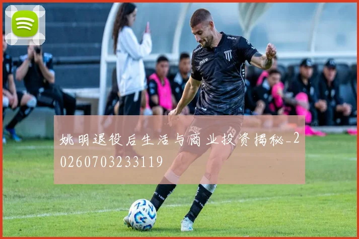 姚明退役后生活与商业投资揭秘_20260703233119