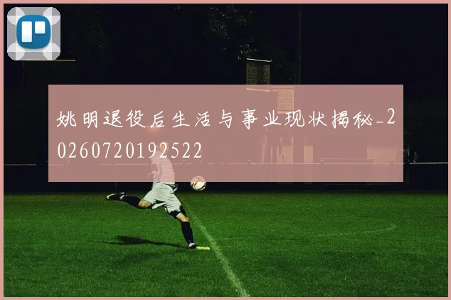 姚明退役后生活与事业现状揭秘_20260720192522
