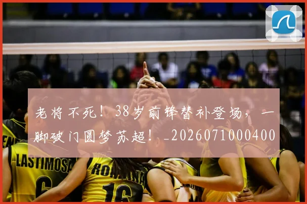 老将不死！38岁前锋替补登场，一脚破门圆梦苏超！_20260710004006_20260803143719