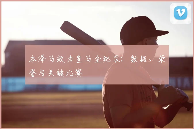 本泽马效力皇马全纪录：数据、荣誉与关键比赛