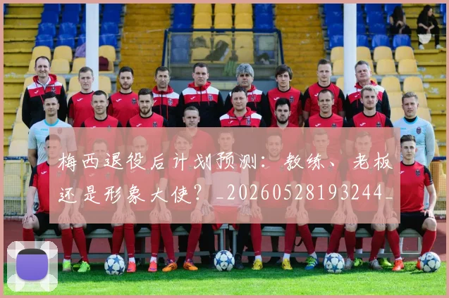 梅西退役后计划预测:教练、老板还是形象大使?_20260528193244_20260710002621_20260731182813