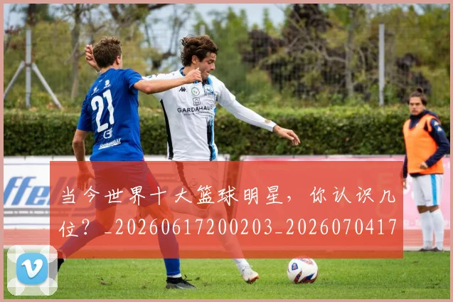 当今世界十大篮球明星,你认识几位?_20260617200203_20260704171935_20260722155446