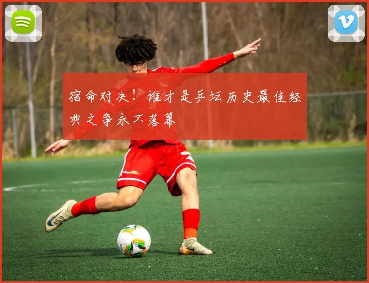 宿命对决！谁才是乒坛历史最佳经典之争永不落幕