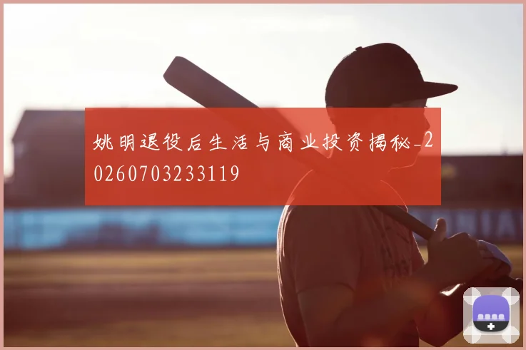 姚明退役后生活与商业投资揭秘_20260703233119