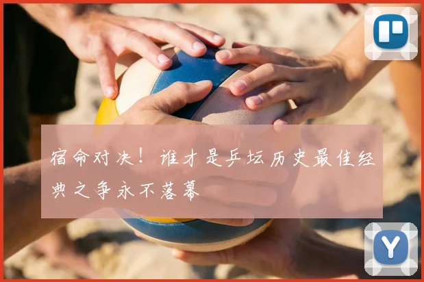 宿命对决！谁才是乒坛历史最佳经典之争永不落幕