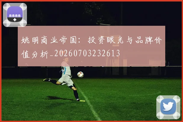 姚明商业帝国:投资眼光与品牌价值分析_20260703232613