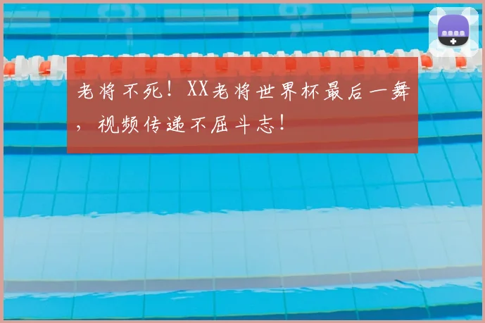 老将不死!XX老将世界杯最后一舞,视频传递不屈斗志!