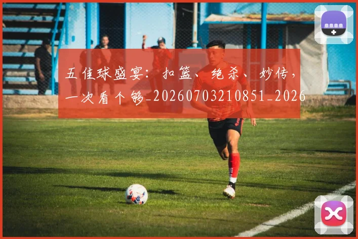 五佳球盛宴：扣篮、绝杀、妙传，一次看个够_20260703210851_20260716192955