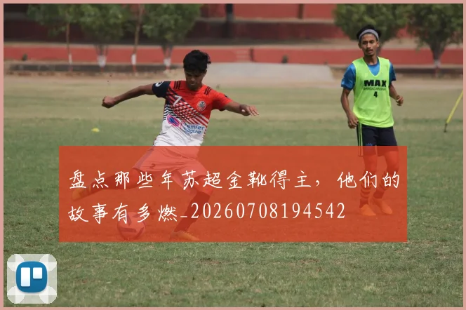 盘点那些年苏超金靴得主，他们的故事有多燃_20260708194542