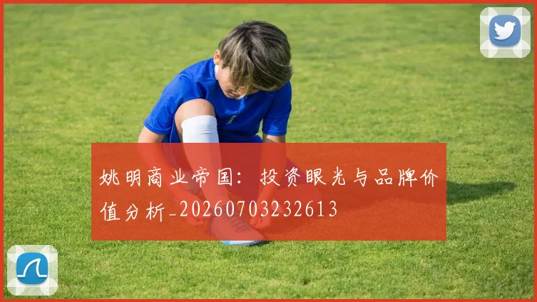 姚明商业帝国：投资眼光与品牌价值分析_20260703232613