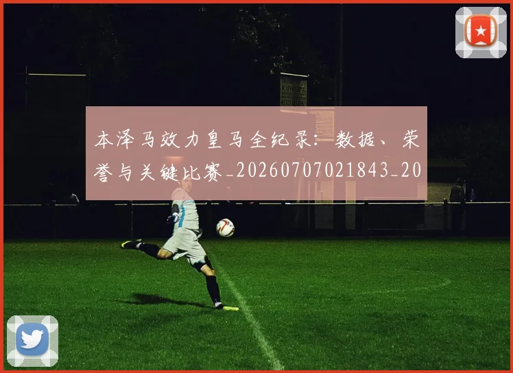 本泽马效力皇马全纪录：数据、荣誉与关键比赛_20260707021843_20260731174335