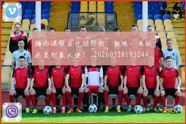 梅西退役后计划预测：教练、老板还是形象大使？_20260528193244_20260710002621_20260731182813